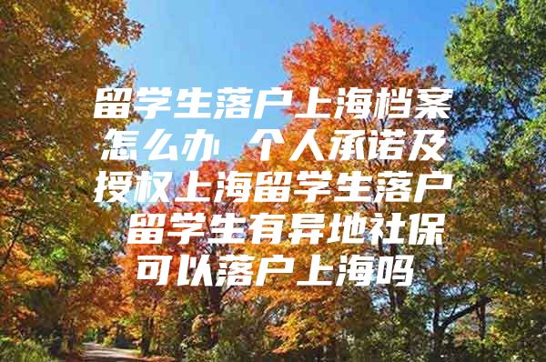 留学生落户上海档案怎么办 个人承诺及授权上海留学生落户 留学生有异地社保可以落户上海吗