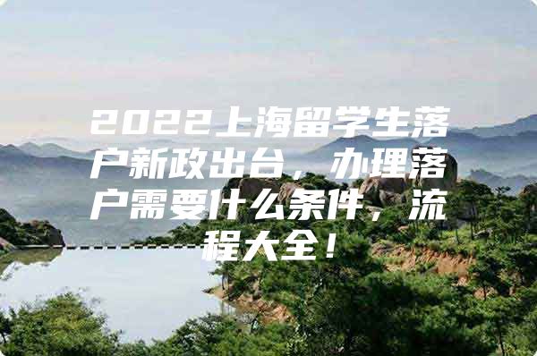 2022上海留学生落户新政出台，办理落户需要什么条件，流程大全！