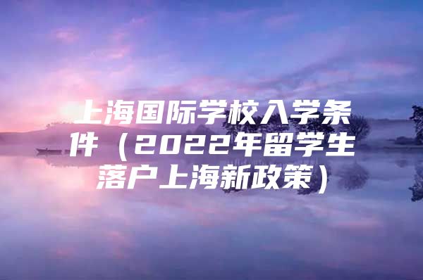 上海国际学校入学条件（2022年留学生落户上海新政策）