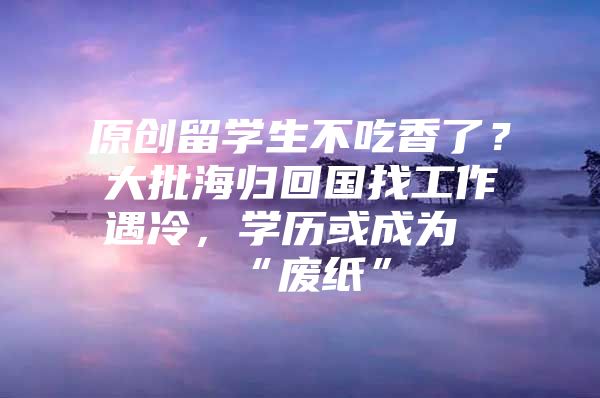 原创留学生不吃香了？大批海归回国找工作遇冷，学历或成为“废纸”