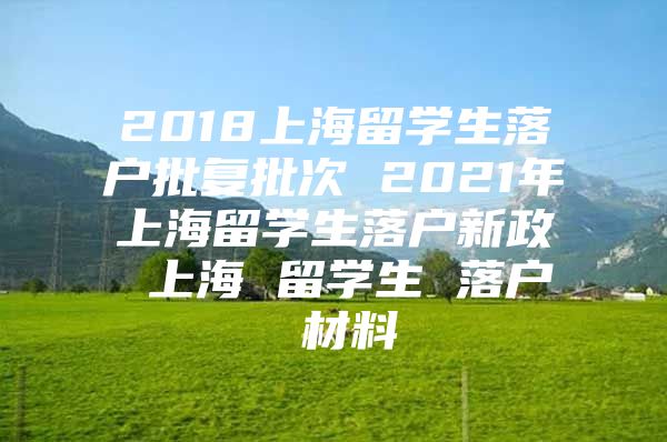 2018上海留学生落户批复批次 2021年上海留学生落户新政 上海 留学生 落户 材料