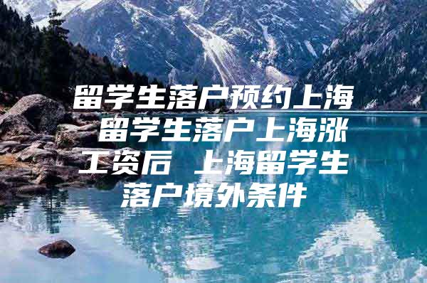 留学生落户预约上海 留学生落户上海涨工资后 上海留学生落户境外条件