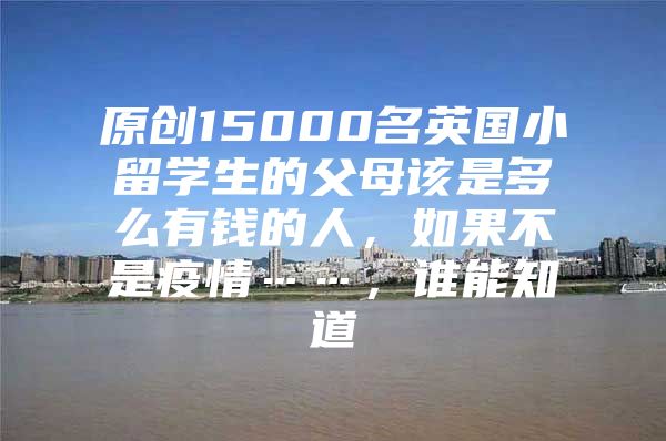 原创15000名英国小留学生的父母该是多么有钱的人，如果不是疫情……，谁能知道