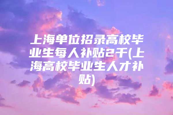 上海单位招录高校毕业生每人补贴2千(上海高校毕业生人才补贴)