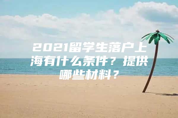 2021留学生落户上海有什么条件？提供哪些材料？