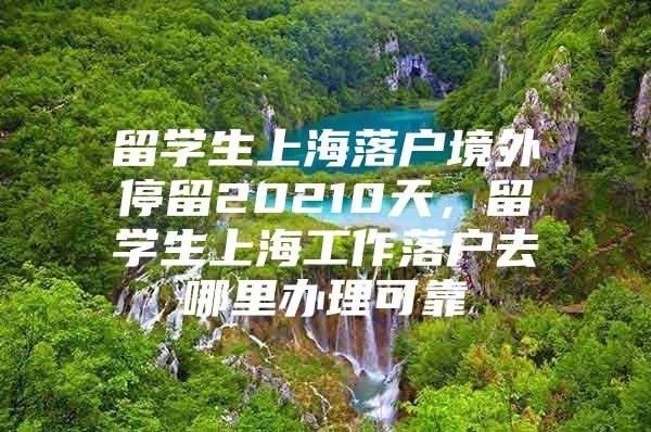 留学生上海落户境外停留20210天，留学生上海工作落户去哪里办理可靠