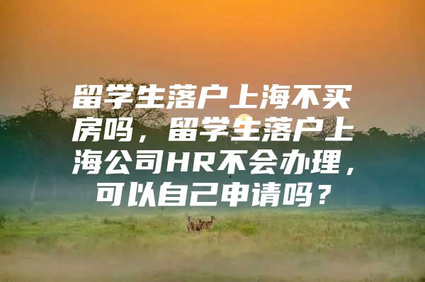 留学生落户上海不买房吗，留学生落户上海公司HR不会办理，可以自己申请吗？