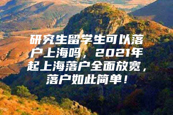 研究生留学生可以落户上海吗，2021年起上海落户全面放宽，落户如此简单！