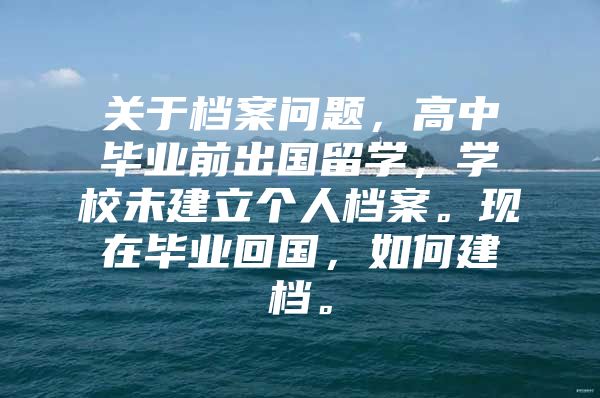 关于档案问题，高中毕业前出国留学，学校未建立个人档案。现在毕业回国，如何建档。