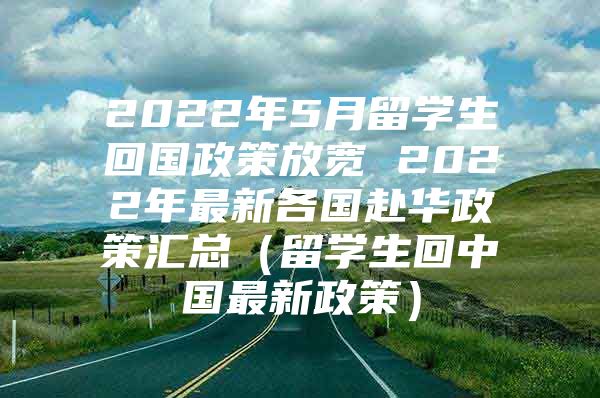 2022年5月留学生回国政策放宽 2022年最新各国赴华政策汇总（留学生回中国最新政策）