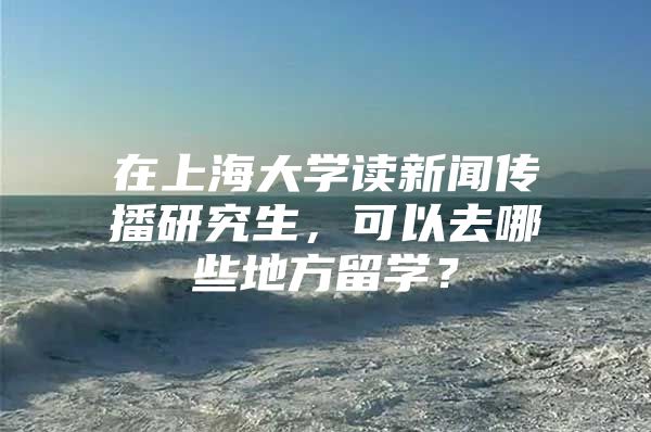 在上海大学读新闻传播研究生，可以去哪些地方留学？