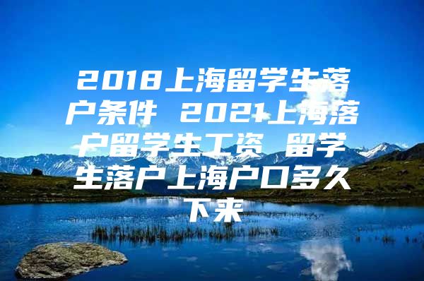 2018上海留学生落户条件 2021上海落户留学生工资 留学生落户上海户口多久下来