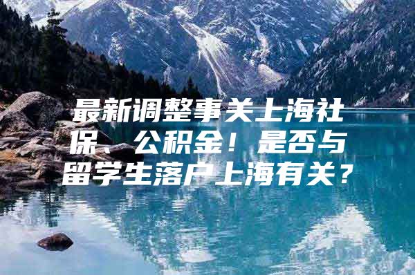 最新调整事关上海社保、公积金！是否与留学生落户上海有关？