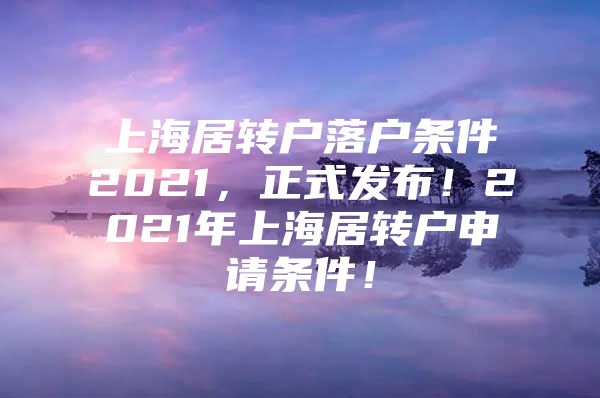 上海居转户落户条件2021，正式发布！2021年上海居转户申请条件！