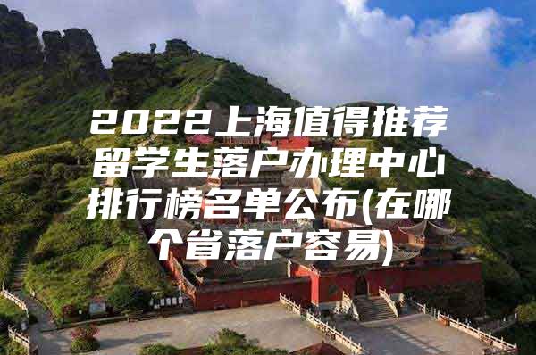 2022上海值得推荐留学生落户办理中心排行榜名单公布(在哪个省落户容易)