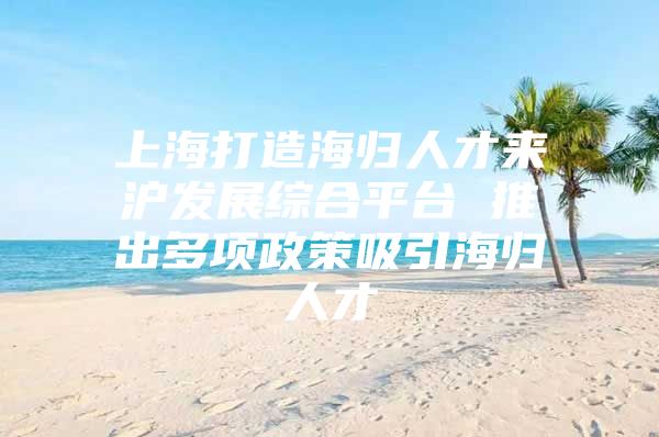 上海打造海归人才来沪发展综合平台 推出多项政策吸引海归人才