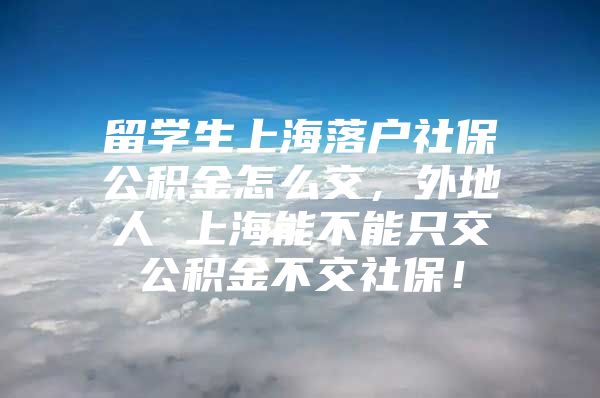 留学生上海落户社保公积金怎么交，外地人 上海能不能只交公积金不交社保！