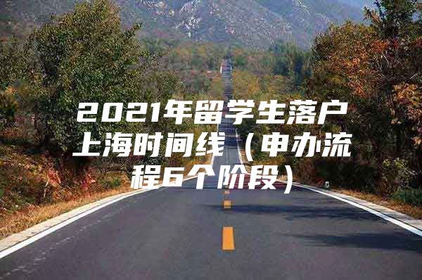 2021年留学生落户上海时间线（申办流程6个阶段）