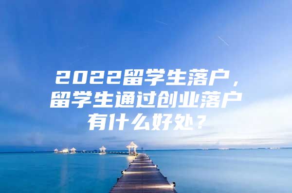 2022留学生落户，留学生通过创业落户有什么好处？