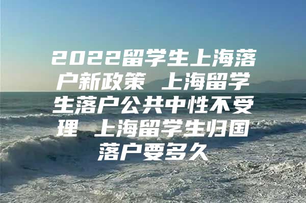 2022留学生上海落户新政策 上海留学生落户公共中性不受理 上海留学生归国落户要多久