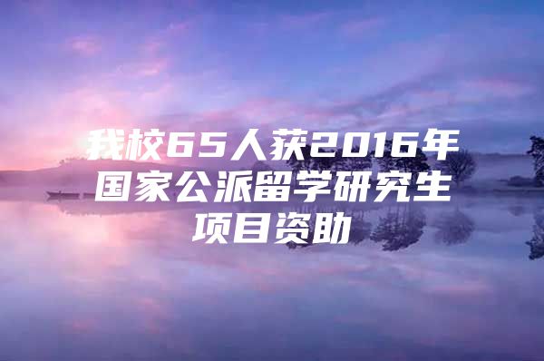 我校65人获2016年国家公派留学研究生项目资助