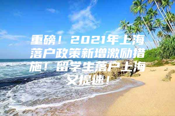 重磅！2021年上海落户政策新增激励措施！留学生落户上海又提速！