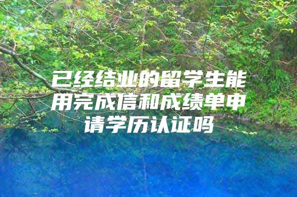 已经结业的留学生能用完成信和成绩单申请学历认证吗