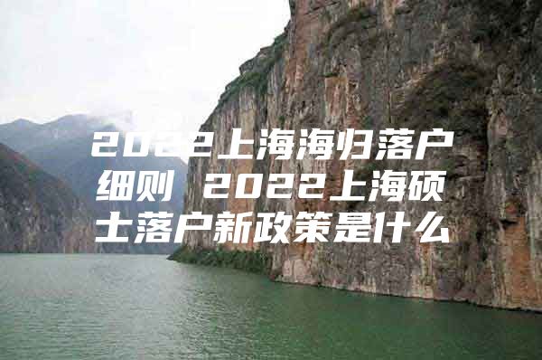 2022上海海归落户细则 2022上海硕士落户新政策是什么