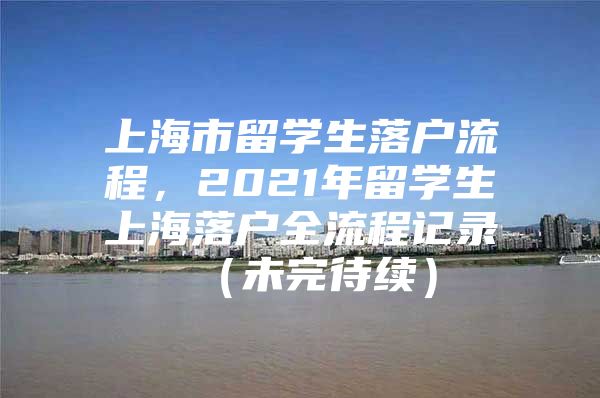 上海市留学生落户流程，2021年留学生上海落户全流程记录 （未完待续）