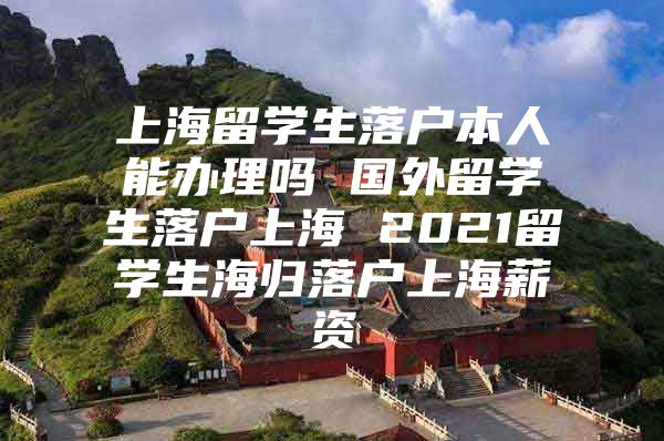 上海留学生落户本人能办理吗 国外留学生落户上海 2021留学生海归落户上海薪资