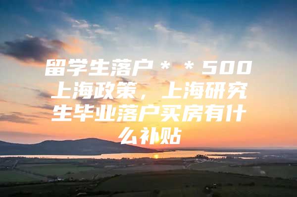 留学生落户＊＊500上海政策，上海研究生毕业落户买房有什么补贴