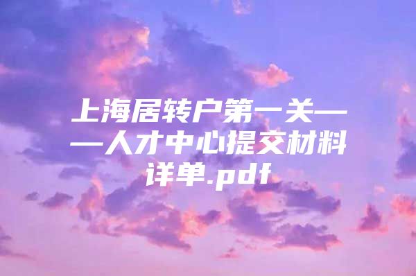 上海居转户第一关——人才中心提交材料详单.pdf