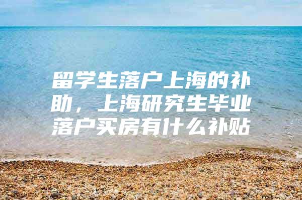 留学生落户上海的补助，上海研究生毕业落户买房有什么补贴