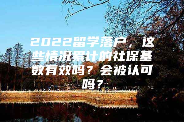 2022留学落户，这些情况累计的社保基数有效吗？会被认可吗？