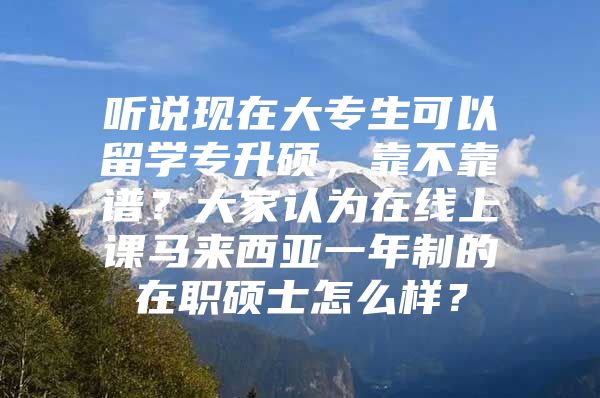 听说现在大专生可以留学专升硕，靠不靠谱？大家认为在线上课马来西亚一年制的在职硕士怎么样？