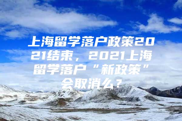 上海留学落户政策2021结束，2021上海留学落户“新政策”会取消么？