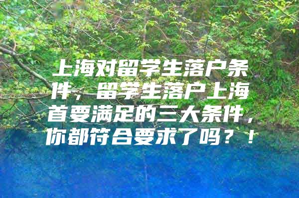 上海对留学生落户条件，留学生落户上海首要满足的三大条件，你都符合要求了吗？！