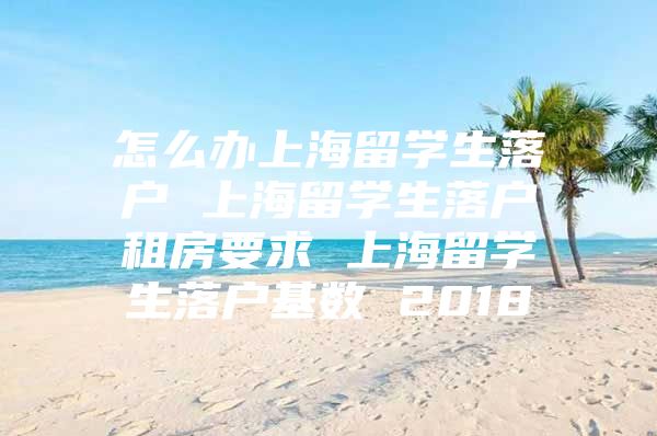 怎么办上海留学生落户 上海留学生落户租房要求 上海留学生落户基数 2018