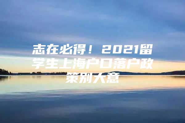 志在必得！2021留学生上海户口落户政策别大意