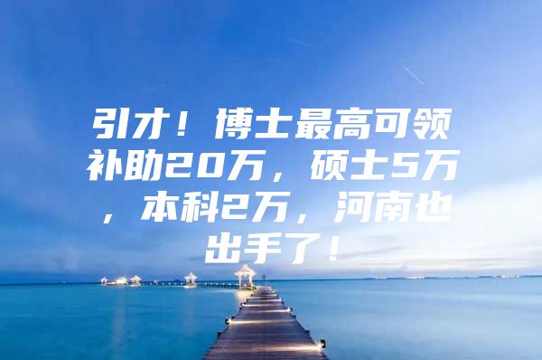 引才！博士最高可领补助20万，硕士5万，本科2万，河南也出手了！