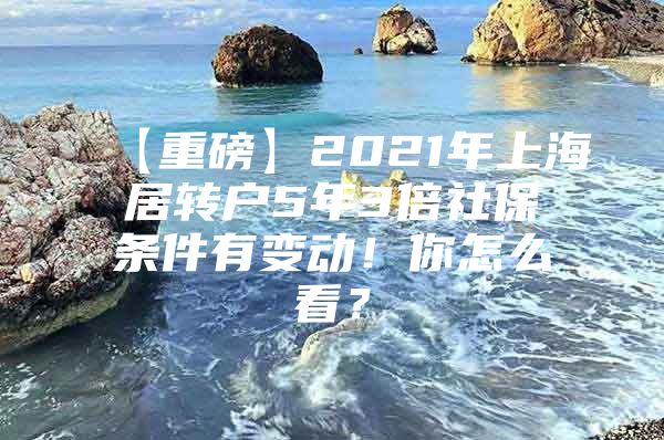 【重磅】2021年上海居转户5年3倍社保条件有变动！你怎么看？