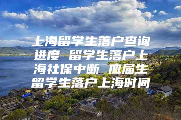 上海留学生落户查询进度 留学生落户上海社保中断 应届生留学生落户上海时间