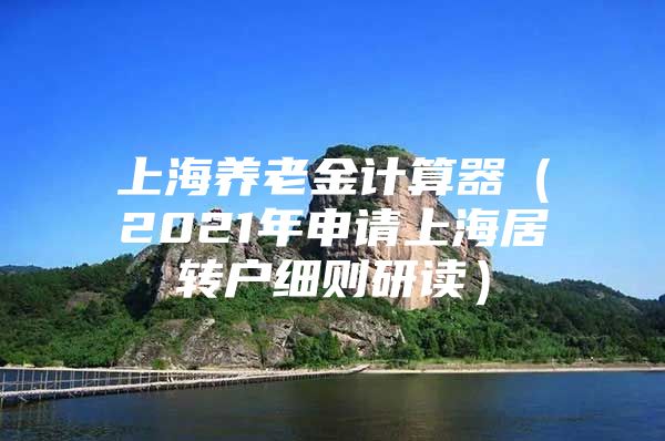 上海养老金计算器（2021年申请上海居转户细则研读）