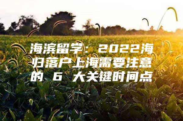 海滨留学：2022海归落户上海需要注意的 6 大关键时间点