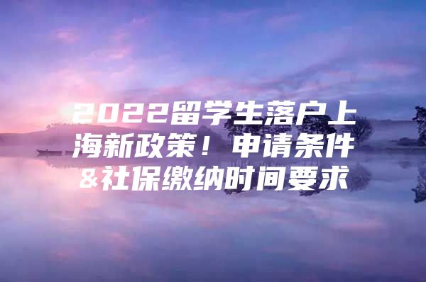 2022留学生落户上海新政策！申请条件&社保缴纳时间要求