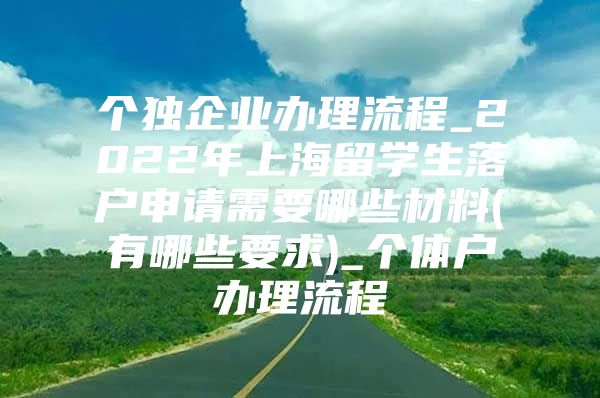 个独企业办理流程_2022年上海留学生落户申请需要哪些材料(有哪些要求)_个体户办理流程