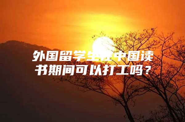 外国留学生在中国读书期间可以打工吗？