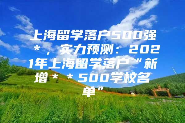 上海留学落户500强＊，实力预测：2021年上海留学落户“新增＊＊500学校名单”