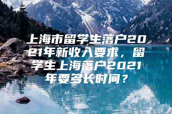 上海市留学生落户2021年新收入要求，留学生上海落户2021年要多长时间？