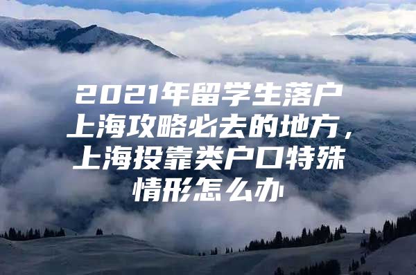 2021年留学生落户上海攻略必去的地方，上海投靠类户口特殊情形怎么办